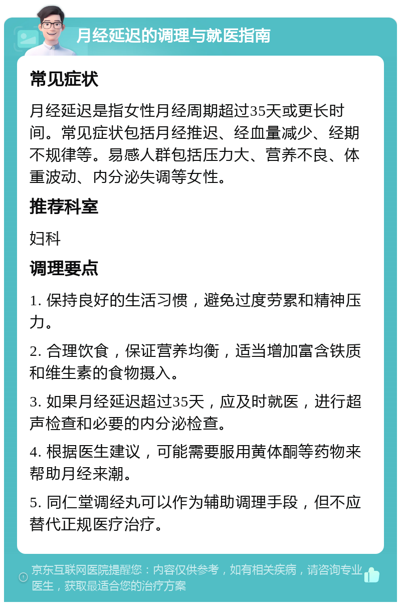 月经延迟的调理与就医指南 常见症状 月经延迟是指女性月经周期超过35天或更长时间。常见症状包括月经推迟、经血量减少、经期不规律等。易感人群包括压力大、营养不良、体重波动、内分泌失调等女性。 推荐科室 妇科 调理要点 1. 保持良好的生活习惯，避免过度劳累和精神压力。 2. 合理饮食，保证营养均衡，适当增加富含铁质和维生素的食物摄入。 3. 如果月经延迟超过35天，应及时就医，进行超声检查和必要的内分泌检查。 4. 根据医生建议，可能需要服用黄体酮等药物来帮助月经来潮。 5. 同仁堂调经丸可以作为辅助调理手段，但不应替代正规医疗治疗。