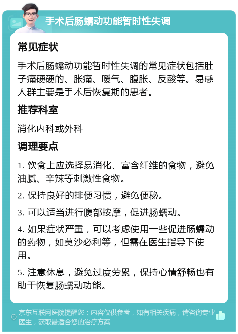 手术后肠蠕动功能暂时性失调 常见症状 手术后肠蠕动功能暂时性失调的常见症状包括肚子痛硬硬的、胀痛、嗳气、腹胀、反酸等。易感人群主要是手术后恢复期的患者。 推荐科室 消化内科或外科 调理要点 1. 饮食上应选择易消化、富含纤维的食物，避免油腻、辛辣等刺激性食物。 2. 保持良好的排便习惯，避免便秘。 3. 可以适当进行腹部按摩，促进肠蠕动。 4. 如果症状严重，可以考虑使用一些促进肠蠕动的药物，如莫沙必利等，但需在医生指导下使用。 5. 注意休息，避免过度劳累，保持心情舒畅也有助于恢复肠蠕动功能。