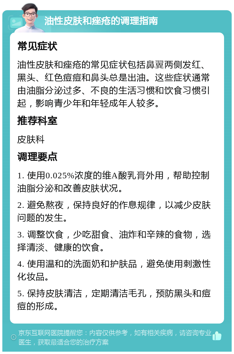 油性皮肤和痤疮的调理指南 常见症状 油性皮肤和痤疮的常见症状包括鼻翼两侧发红、黑头、红色痘痘和鼻头总是出油。这些症状通常由油脂分泌过多、不良的生活习惯和饮食习惯引起，影响青少年和年轻成年人较多。 推荐科室 皮肤科 调理要点 1. 使用0.025%浓度的维A酸乳膏外用，帮助控制油脂分泌和改善皮肤状况。 2. 避免熬夜，保持良好的作息规律，以减少皮肤问题的发生。 3. 调整饮食，少吃甜食、油炸和辛辣的食物，选择清淡、健康的饮食。 4. 使用温和的洗面奶和护肤品，避免使用刺激性化妆品。 5. 保持皮肤清洁，定期清洁毛孔，预防黑头和痘痘的形成。