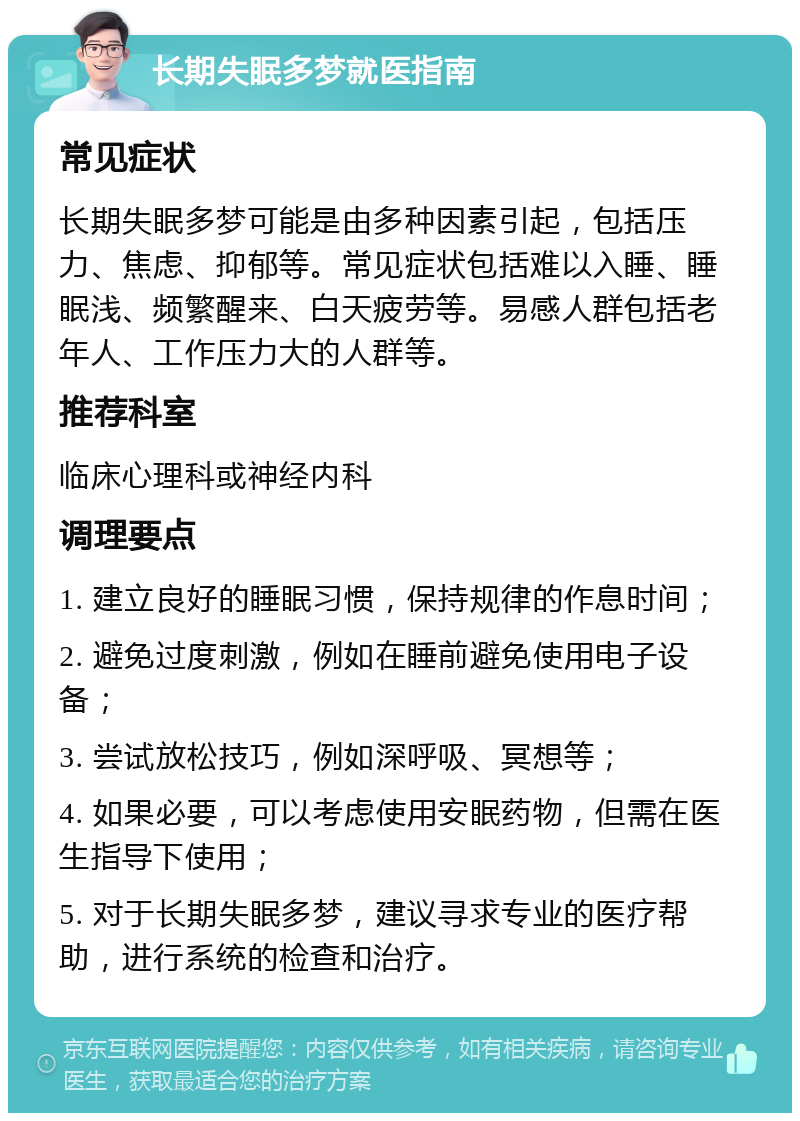 长期失眠多梦就医指南 常见症状 长期失眠多梦可能是由多种因素引起，包括压力、焦虑、抑郁等。常见症状包括难以入睡、睡眠浅、频繁醒来、白天疲劳等。易感人群包括老年人、工作压力大的人群等。 推荐科室 临床心理科或神经内科 调理要点 1. 建立良好的睡眠习惯，保持规律的作息时间； 2. 避免过度刺激，例如在睡前避免使用电子设备； 3. 尝试放松技巧，例如深呼吸、冥想等； 4. 如果必要，可以考虑使用安眠药物，但需在医生指导下使用； 5. 对于长期失眠多梦，建议寻求专业的医疗帮助，进行系统的检查和治疗。