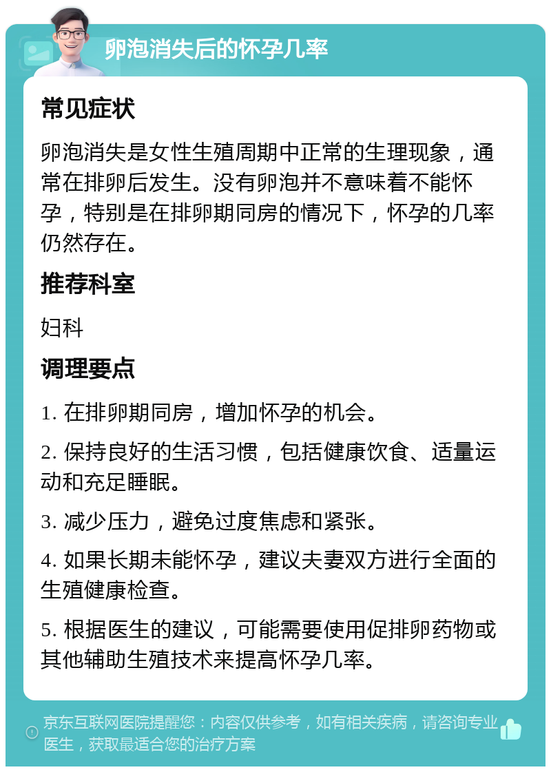 卵泡消失后的怀孕几率 常见症状 卵泡消失是女性生殖周期中正常的生理现象，通常在排卵后发生。没有卵泡并不意味着不能怀孕，特别是在排卵期同房的情况下，怀孕的几率仍然存在。 推荐科室 妇科 调理要点 1. 在排卵期同房，增加怀孕的机会。 2. 保持良好的生活习惯，包括健康饮食、适量运动和充足睡眠。 3. 减少压力，避免过度焦虑和紧张。 4. 如果长期未能怀孕，建议夫妻双方进行全面的生殖健康检查。 5. 根据医生的建议，可能需要使用促排卵药物或其他辅助生殖技术来提高怀孕几率。