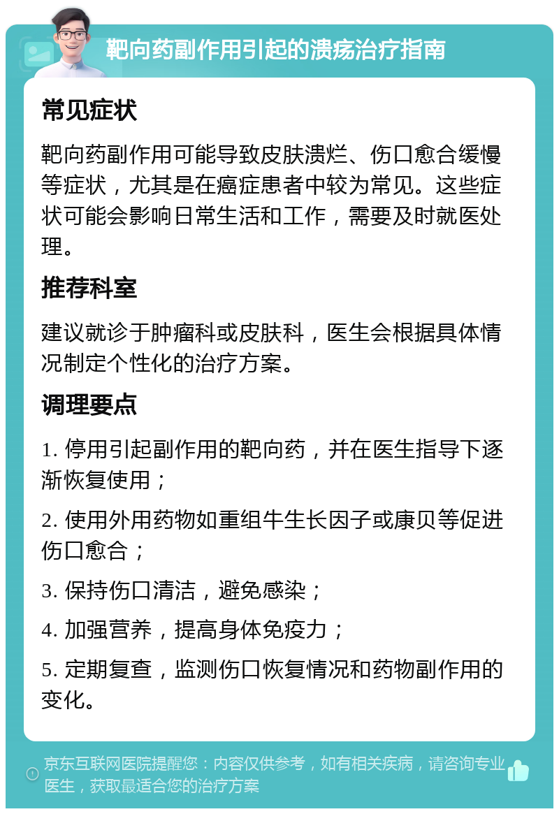 靶向药副作用引起的溃疡治疗指南 常见症状 靶向药副作用可能导致皮肤溃烂、伤口愈合缓慢等症状，尤其是在癌症患者中较为常见。这些症状可能会影响日常生活和工作，需要及时就医处理。 推荐科室 建议就诊于肿瘤科或皮肤科，医生会根据具体情况制定个性化的治疗方案。 调理要点 1. 停用引起副作用的靶向药，并在医生指导下逐渐恢复使用； 2. 使用外用药物如重组牛生长因子或康贝等促进伤口愈合； 3. 保持伤口清洁，避免感染； 4. 加强营养，提高身体免疫力； 5. 定期复查，监测伤口恢复情况和药物副作用的变化。