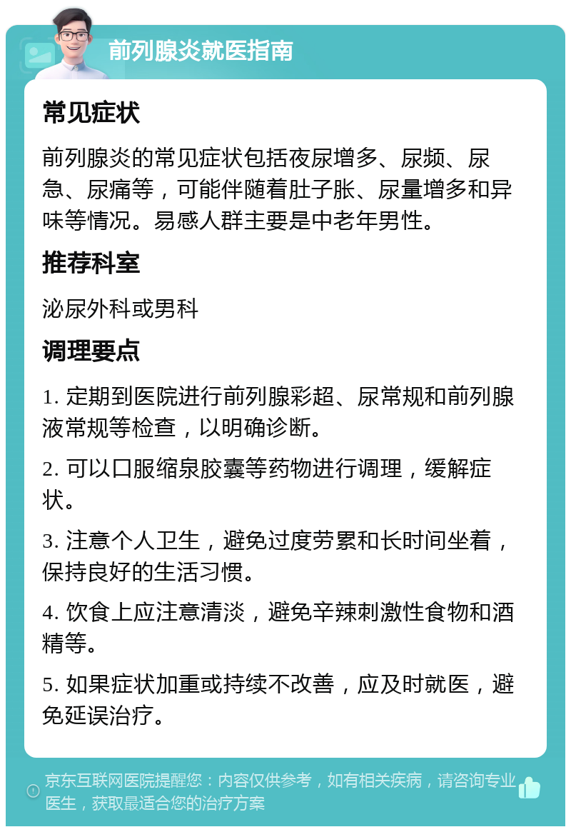 前列腺炎就医指南 常见症状 前列腺炎的常见症状包括夜尿增多、尿频、尿急、尿痛等，可能伴随着肚子胀、尿量增多和异味等情况。易感人群主要是中老年男性。 推荐科室 泌尿外科或男科 调理要点 1. 定期到医院进行前列腺彩超、尿常规和前列腺液常规等检查，以明确诊断。 2. 可以口服缩泉胶囊等药物进行调理，缓解症状。 3. 注意个人卫生，避免过度劳累和长时间坐着，保持良好的生活习惯。 4. 饮食上应注意清淡，避免辛辣刺激性食物和酒精等。 5. 如果症状加重或持续不改善，应及时就医，避免延误治疗。