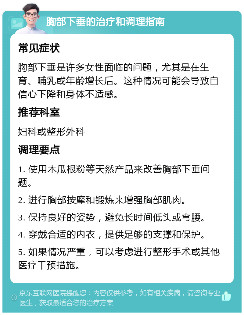 胸部下垂的治疗和调理指南 常见症状 胸部下垂是许多女性面临的问题，尤其是在生育、哺乳或年龄增长后。这种情况可能会导致自信心下降和身体不适感。 推荐科室 妇科或整形外科 调理要点 1. 使用木瓜根粉等天然产品来改善胸部下垂问题。 2. 进行胸部按摩和锻炼来增强胸部肌肉。 3. 保持良好的姿势，避免长时间低头或弯腰。 4. 穿戴合适的内衣，提供足够的支撑和保护。 5. 如果情况严重，可以考虑进行整形手术或其他医疗干预措施。