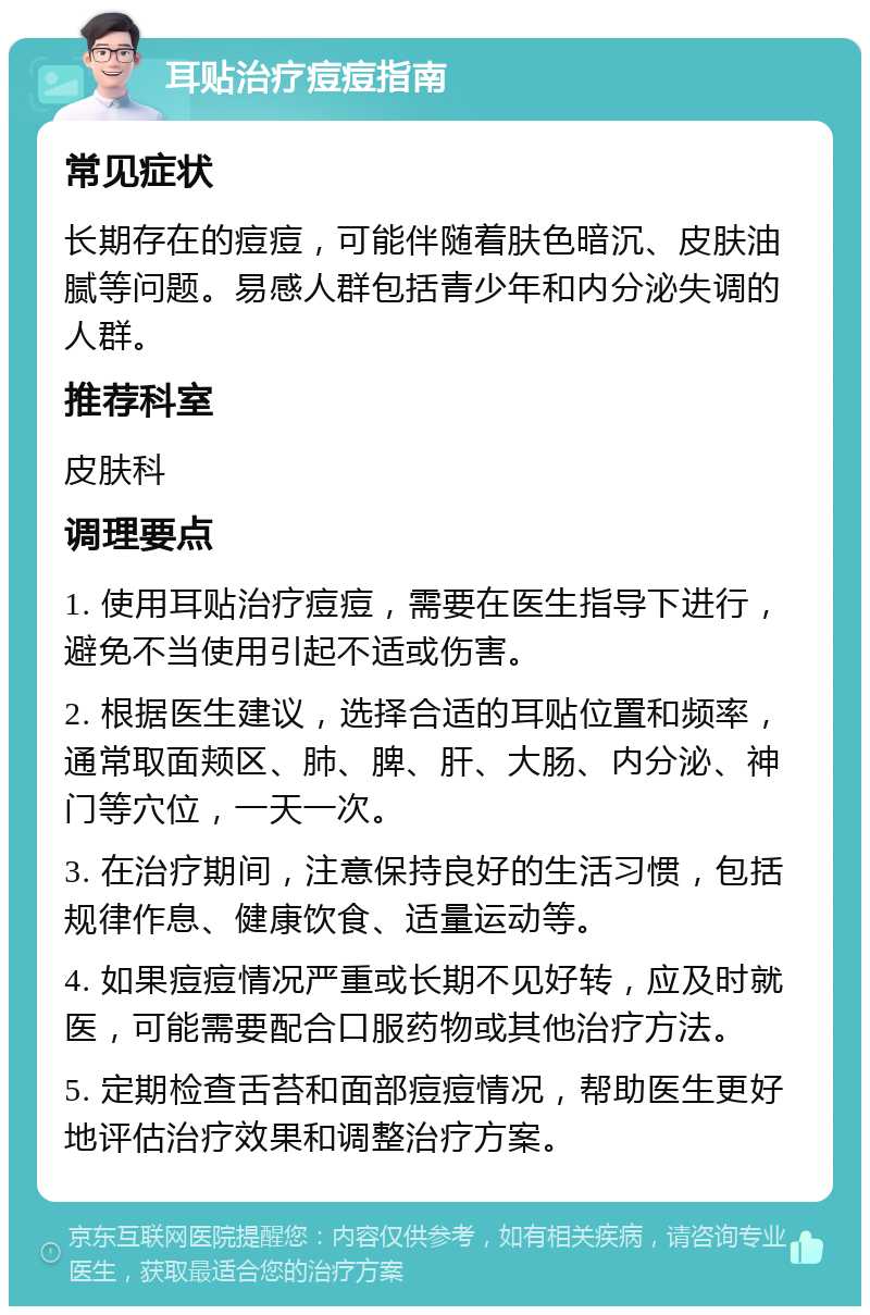 耳贴治疗痘痘指南 常见症状 长期存在的痘痘，可能伴随着肤色暗沉、皮肤油腻等问题。易感人群包括青少年和内分泌失调的人群。 推荐科室 皮肤科 调理要点 1. 使用耳贴治疗痘痘，需要在医生指导下进行，避免不当使用引起不适或伤害。 2. 根据医生建议，选择合适的耳贴位置和频率，通常取面颊区、肺、脾、肝、大肠、内分泌、神门等穴位，一天一次。 3. 在治疗期间，注意保持良好的生活习惯，包括规律作息、健康饮食、适量运动等。 4. 如果痘痘情况严重或长期不见好转，应及时就医，可能需要配合口服药物或其他治疗方法。 5. 定期检查舌苔和面部痘痘情况，帮助医生更好地评估治疗效果和调整治疗方案。