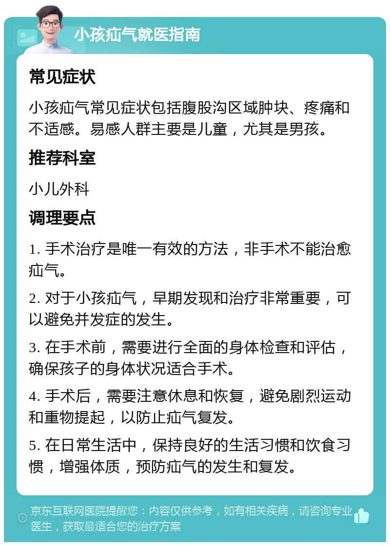 小孩疝气就医指南 常见症状 小孩疝气常见症状包括腹股沟区域肿块、疼痛和不适感。易感人群主要是儿童，尤其是男孩。 推荐科室 小儿外科 调理要点 1. 手术治疗是唯一有效的方法，非手术不能治愈疝气。 2. 对于小孩疝气，早期发现和治疗非常重要，可以避免并发症的发生。 3. 在手术前，需要进行全面的身体检查和评估，确保孩子的身体状况适合手术。 4. 手术后，需要注意休息和恢复，避免剧烈运动和重物提起，以防止疝气复发。 5. 在日常生活中，保持良好的生活习惯和饮食习惯，增强体质，预防疝气的发生和复发。