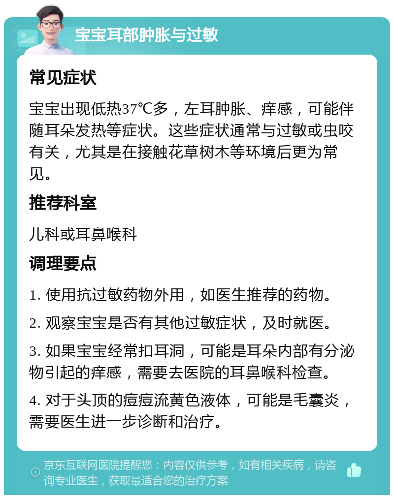 宝宝耳部肿胀与过敏 常见症状 宝宝出现低热37℃多，左耳肿胀、痒感，可能伴随耳朵发热等症状。这些症状通常与过敏或虫咬有关，尤其是在接触花草树木等环境后更为常见。 推荐科室 儿科或耳鼻喉科 调理要点 1. 使用抗过敏药物外用，如医生推荐的药物。 2. 观察宝宝是否有其他过敏症状，及时就医。 3. 如果宝宝经常扣耳洞，可能是耳朵内部有分泌物引起的痒感，需要去医院的耳鼻喉科检查。 4. 对于头顶的痘痘流黄色液体，可能是毛囊炎，需要医生进一步诊断和治疗。