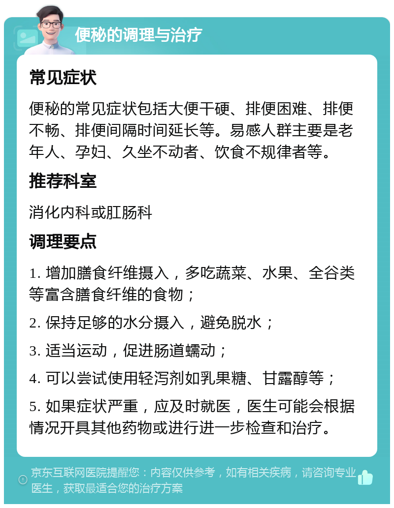 便秘的调理与治疗 常见症状 便秘的常见症状包括大便干硬、排便困难、排便不畅、排便间隔时间延长等。易感人群主要是老年人、孕妇、久坐不动者、饮食不规律者等。 推荐科室 消化内科或肛肠科 调理要点 1. 增加膳食纤维摄入，多吃蔬菜、水果、全谷类等富含膳食纤维的食物； 2. 保持足够的水分摄入，避免脱水； 3. 适当运动，促进肠道蠕动； 4. 可以尝试使用轻泻剂如乳果糖、甘露醇等； 5. 如果症状严重，应及时就医，医生可能会根据情况开具其他药物或进行进一步检查和治疗。