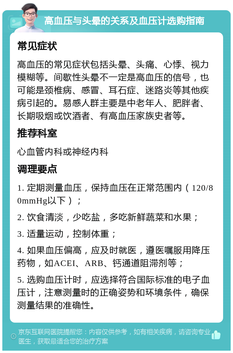 高血压与头晕的关系及血压计选购指南 常见症状 高血压的常见症状包括头晕、头痛、心悸、视力模糊等。间歇性头晕不一定是高血压的信号，也可能是颈椎病、感冒、耳石症、迷路炎等其他疾病引起的。易感人群主要是中老年人、肥胖者、长期吸烟或饮酒者、有高血压家族史者等。 推荐科室 心血管内科或神经内科 调理要点 1. 定期测量血压，保持血压在正常范围内（120/80mmHg以下）； 2. 饮食清淡，少吃盐，多吃新鲜蔬菜和水果； 3. 适量运动，控制体重； 4. 如果血压偏高，应及时就医，遵医嘱服用降压药物，如ACEI、ARB、钙通道阻滞剂等； 5. 选购血压计时，应选择符合国际标准的电子血压计，注意测量时的正确姿势和环境条件，确保测量结果的准确性。