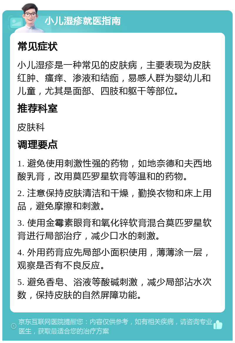 小儿湿疹就医指南 常见症状 小儿湿疹是一种常见的皮肤病，主要表现为皮肤红肿、瘙痒、渗液和结痂，易感人群为婴幼儿和儿童，尤其是面部、四肢和躯干等部位。 推荐科室 皮肤科 调理要点 1. 避免使用刺激性强的药物，如地奈德和夫西地酸乳膏，改用莫匹罗星软膏等温和的药物。 2. 注意保持皮肤清洁和干燥，勤换衣物和床上用品，避免摩擦和刺激。 3. 使用金霉素眼膏和氧化锌软膏混合莫匹罗星软膏进行局部治疗，减少口水的刺激。 4. 外用药膏应先局部小面积使用，薄薄涂一层，观察是否有不良反应。 5. 避免香皂、浴液等酸碱刺激，减少局部沾水次数，保持皮肤的自然屏障功能。