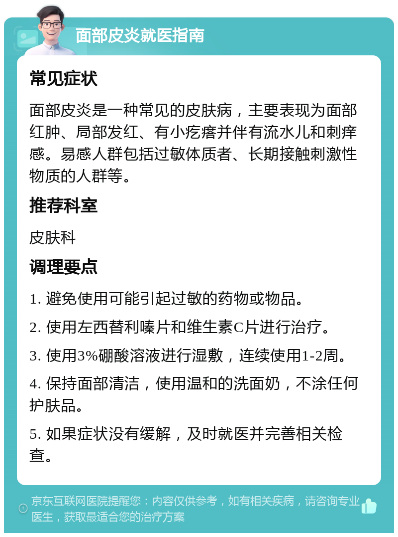 面部皮炎就医指南 常见症状 面部皮炎是一种常见的皮肤病，主要表现为面部红肿、局部发红、有小疙瘩并伴有流水儿和刺痒感。易感人群包括过敏体质者、长期接触刺激性物质的人群等。 推荐科室 皮肤科 调理要点 1. 避免使用可能引起过敏的药物或物品。 2. 使用左西替利嗪片和维生素C片进行治疗。 3. 使用3%硼酸溶液进行湿敷，连续使用1-2周。 4. 保持面部清洁，使用温和的洗面奶，不涂任何护肤品。 5. 如果症状没有缓解，及时就医并完善相关检查。