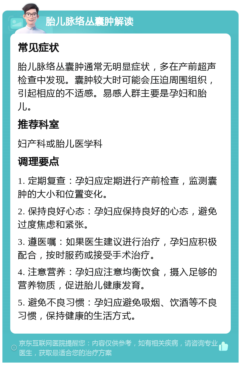 胎儿脉络丛囊肿解读 常见症状 胎儿脉络丛囊肿通常无明显症状，多在产前超声检查中发现。囊肿较大时可能会压迫周围组织，引起相应的不适感。易感人群主要是孕妇和胎儿。 推荐科室 妇产科或胎儿医学科 调理要点 1. 定期复查：孕妇应定期进行产前检查，监测囊肿的大小和位置变化。 2. 保持良好心态：孕妇应保持良好的心态，避免过度焦虑和紧张。 3. 遵医嘱：如果医生建议进行治疗，孕妇应积极配合，按时服药或接受手术治疗。 4. 注意营养：孕妇应注意均衡饮食，摄入足够的营养物质，促进胎儿健康发育。 5. 避免不良习惯：孕妇应避免吸烟、饮酒等不良习惯，保持健康的生活方式。