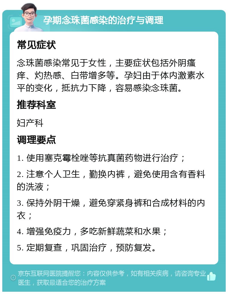 孕期念珠菌感染的治疗与调理 常见症状 念珠菌感染常见于女性，主要症状包括外阴瘙痒、灼热感、白带增多等。孕妇由于体内激素水平的变化，抵抗力下降，容易感染念珠菌。 推荐科室 妇产科 调理要点 1. 使用塞克霉栓唑等抗真菌药物进行治疗； 2. 注意个人卫生，勤换内裤，避免使用含有香料的洗液； 3. 保持外阴干燥，避免穿紧身裤和合成材料的内衣； 4. 增强免疫力，多吃新鲜蔬菜和水果； 5. 定期复查，巩固治疗，预防复发。