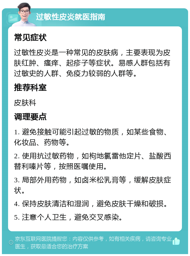 过敏性皮炎就医指南 常见症状 过敏性皮炎是一种常见的皮肤病，主要表现为皮肤红肿、瘙痒、起疹子等症状。易感人群包括有过敏史的人群、免疫力较弱的人群等。 推荐科室 皮肤科 调理要点 1. 避免接触可能引起过敏的物质，如某些食物、化妆品、药物等。 2. 使用抗过敏药物，如枸地氯雷他定片、盐酸西替利嗪片等，按照医嘱使用。 3. 局部外用药物，如卤米松乳膏等，缓解皮肤症状。 4. 保持皮肤清洁和湿润，避免皮肤干燥和破损。 5. 注意个人卫生，避免交叉感染。