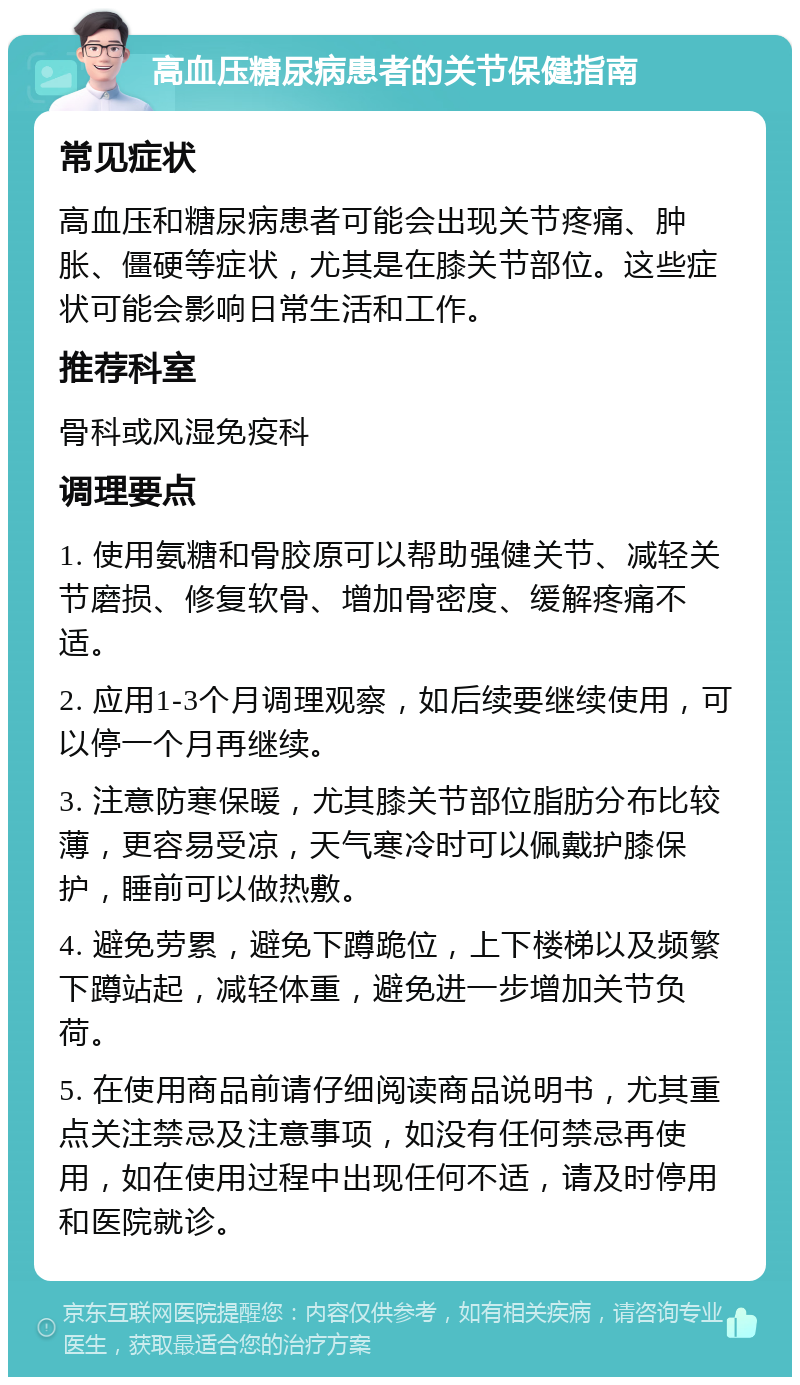 高血压糖尿病患者的关节保健指南 常见症状 高血压和糖尿病患者可能会出现关节疼痛、肿胀、僵硬等症状，尤其是在膝关节部位。这些症状可能会影响日常生活和工作。 推荐科室 骨科或风湿免疫科 调理要点 1. 使用氨糖和骨胶原可以帮助强健关节、减轻关节磨损、修复软骨、增加骨密度、缓解疼痛不适。 2. 应用1-3个月调理观察，如后续要继续使用，可以停一个月再继续。 3. 注意防寒保暖，尤其膝关节部位脂肪分布比较薄，更容易受凉，天气寒冷时可以佩戴护膝保护，睡前可以做热敷。 4. 避免劳累，避免下蹲跪位，上下楼梯以及频繁下蹲站起，减轻体重，避免进一步增加关节负荷。 5. 在使用商品前请仔细阅读商品说明书，尤其重点关注禁忌及注意事项，如没有任何禁忌再使用，如在使用过程中出现任何不适，请及时停用和医院就诊。