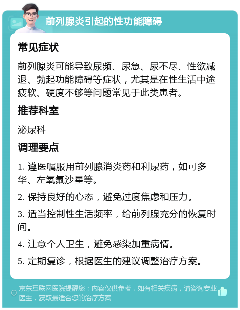 前列腺炎引起的性功能障碍 常见症状 前列腺炎可能导致尿频、尿急、尿不尽、性欲减退、勃起功能障碍等症状，尤其是在性生活中途疲软、硬度不够等问题常见于此类患者。 推荐科室 泌尿科 调理要点 1. 遵医嘱服用前列腺消炎药和利尿药，如可多华、左氧氟沙星等。 2. 保持良好的心态，避免过度焦虑和压力。 3. 适当控制性生活频率，给前列腺充分的恢复时间。 4. 注意个人卫生，避免感染加重病情。 5. 定期复诊，根据医生的建议调整治疗方案。