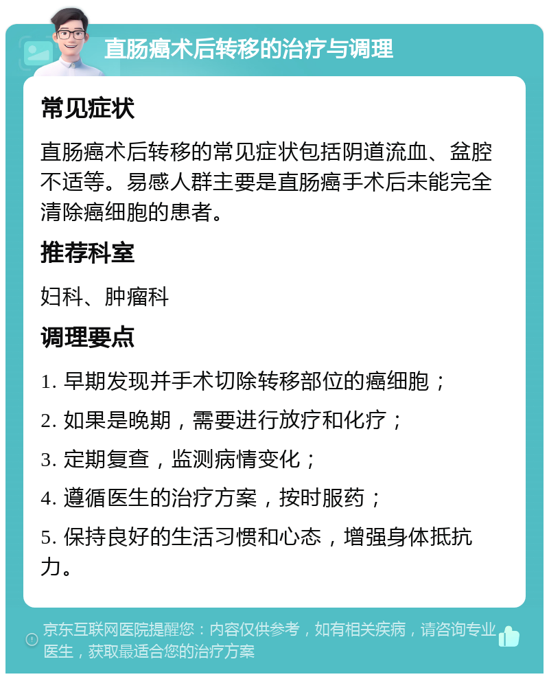 直肠癌术后转移的治疗与调理 常见症状 直肠癌术后转移的常见症状包括阴道流血、盆腔不适等。易感人群主要是直肠癌手术后未能完全清除癌细胞的患者。 推荐科室 妇科、肿瘤科 调理要点 1. 早期发现并手术切除转移部位的癌细胞； 2. 如果是晚期，需要进行放疗和化疗； 3. 定期复查，监测病情变化； 4. 遵循医生的治疗方案，按时服药； 5. 保持良好的生活习惯和心态，增强身体抵抗力。