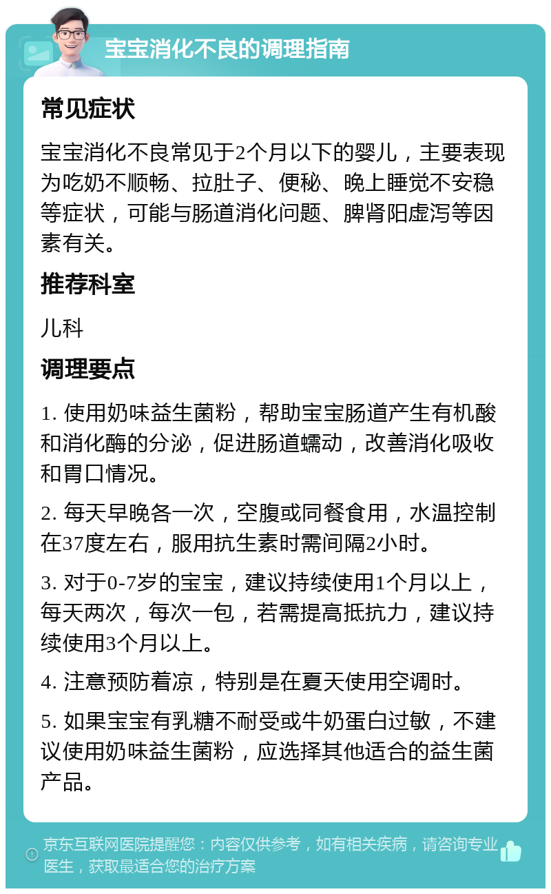 宝宝消化不良的调理指南 常见症状 宝宝消化不良常见于2个月以下的婴儿，主要表现为吃奶不顺畅、拉肚子、便秘、晚上睡觉不安稳等症状，可能与肠道消化问题、脾肾阳虚泻等因素有关。 推荐科室 儿科 调理要点 1. 使用奶味益生菌粉，帮助宝宝肠道产生有机酸和消化酶的分泌，促进肠道蠕动，改善消化吸收和胃口情况。 2. 每天早晚各一次，空腹或同餐食用，水温控制在37度左右，服用抗生素时需间隔2小时。 3. 对于0-7岁的宝宝，建议持续使用1个月以上，每天两次，每次一包，若需提高抵抗力，建议持续使用3个月以上。 4. 注意预防着凉，特别是在夏天使用空调时。 5. 如果宝宝有乳糖不耐受或牛奶蛋白过敏，不建议使用奶味益生菌粉，应选择其他适合的益生菌产品。