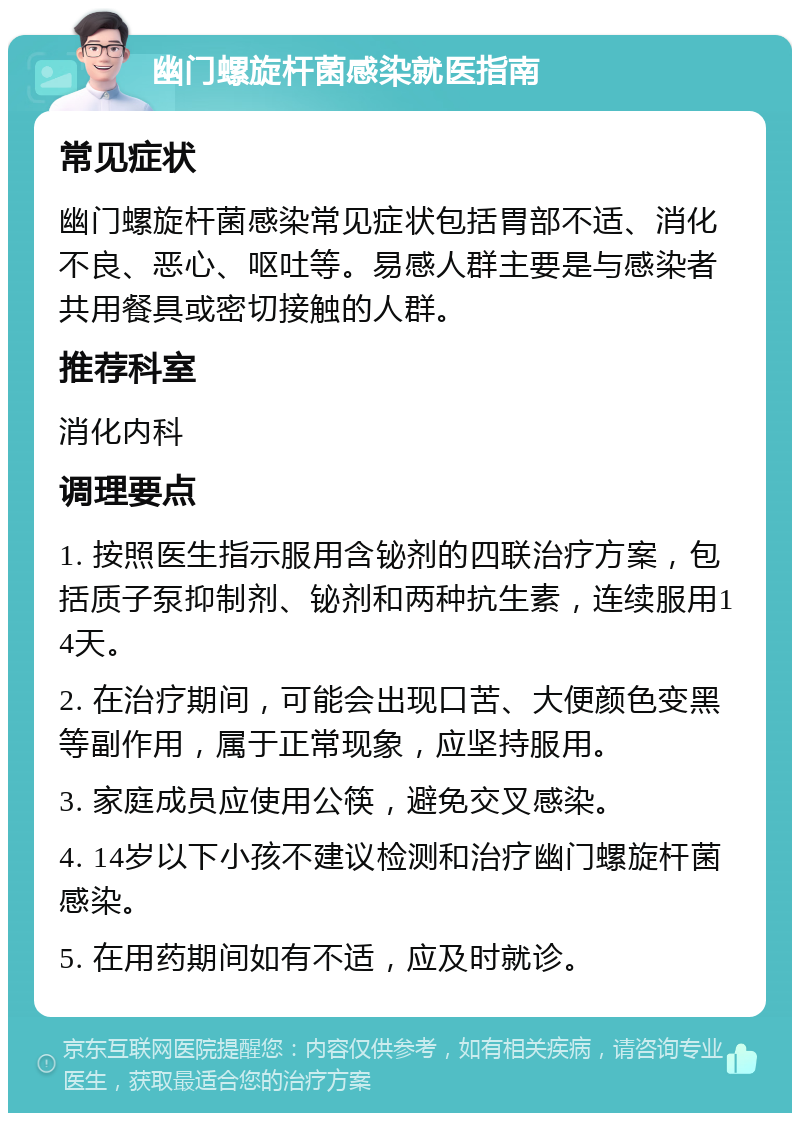 幽门螺旋杆菌感染就医指南 常见症状 幽门螺旋杆菌感染常见症状包括胃部不适、消化不良、恶心、呕吐等。易感人群主要是与感染者共用餐具或密切接触的人群。 推荐科室 消化内科 调理要点 1. 按照医生指示服用含铋剂的四联治疗方案，包括质子泵抑制剂、铋剂和两种抗生素，连续服用14天。 2. 在治疗期间，可能会出现口苦、大便颜色变黑等副作用，属于正常现象，应坚持服用。 3. 家庭成员应使用公筷，避免交叉感染。 4. 14岁以下小孩不建议检测和治疗幽门螺旋杆菌感染。 5. 在用药期间如有不适，应及时就诊。