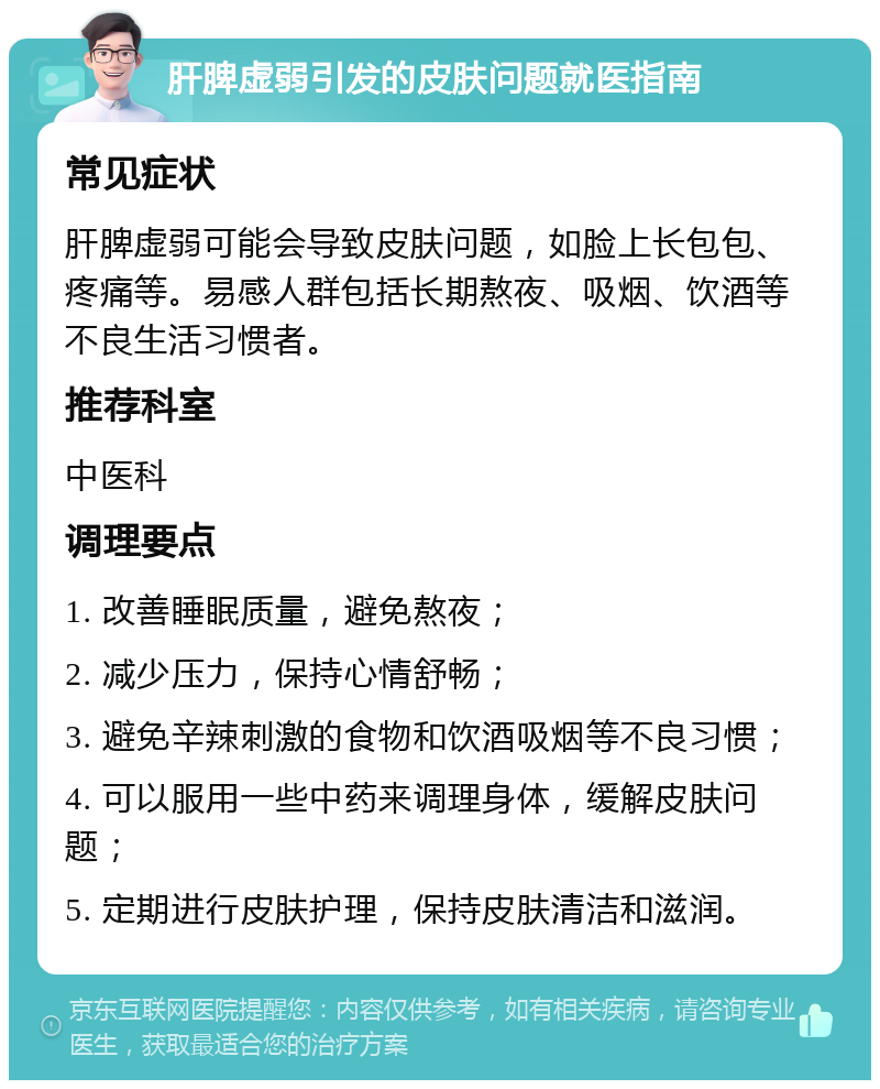 肝脾虚弱引发的皮肤问题就医指南 常见症状 肝脾虚弱可能会导致皮肤问题，如脸上长包包、疼痛等。易感人群包括长期熬夜、吸烟、饮酒等不良生活习惯者。 推荐科室 中医科 调理要点 1. 改善睡眠质量，避免熬夜； 2. 减少压力，保持心情舒畅； 3. 避免辛辣刺激的食物和饮酒吸烟等不良习惯； 4. 可以服用一些中药来调理身体，缓解皮肤问题； 5. 定期进行皮肤护理，保持皮肤清洁和滋润。