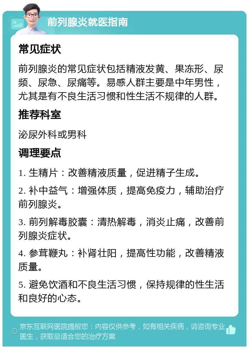 前列腺炎就医指南 常见症状 前列腺炎的常见症状包括精液发黄、果冻形、尿频、尿急、尿痛等。易感人群主要是中年男性，尤其是有不良生活习惯和性生活不规律的人群。 推荐科室 泌尿外科或男科 调理要点 1. 生精片：改善精液质量，促进精子生成。 2. 补中益气：增强体质，提高免疫力，辅助治疗前列腺炎。 3. 前列解毒胶囊：清热解毒，消炎止痛，改善前列腺炎症状。 4. 参茸鞭丸：补肾壮阳，提高性功能，改善精液质量。 5. 避免饮酒和不良生活习惯，保持规律的性生活和良好的心态。