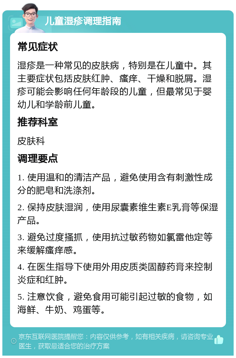 儿童湿疹调理指南 常见症状 湿疹是一种常见的皮肤病，特别是在儿童中。其主要症状包括皮肤红肿、瘙痒、干燥和脱屑。湿疹可能会影响任何年龄段的儿童，但最常见于婴幼儿和学龄前儿童。 推荐科室 皮肤科 调理要点 1. 使用温和的清洁产品，避免使用含有刺激性成分的肥皂和洗涤剂。 2. 保持皮肤湿润，使用尿囊素维生素E乳膏等保湿产品。 3. 避免过度搔抓，使用抗过敏药物如氯雷他定等来缓解瘙痒感。 4. 在医生指导下使用外用皮质类固醇药膏来控制炎症和红肿。 5. 注意饮食，避免食用可能引起过敏的食物，如海鲜、牛奶、鸡蛋等。