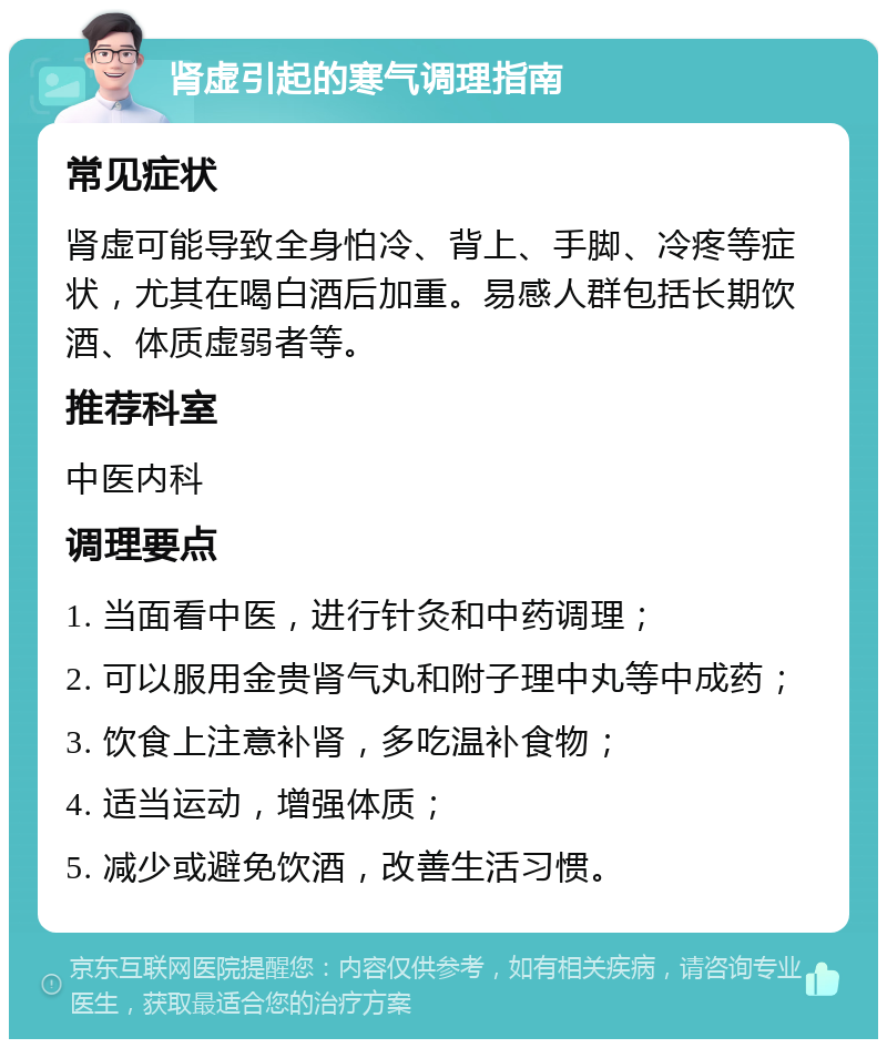 肾虚引起的寒气调理指南 常见症状 肾虚可能导致全身怕冷、背上、手脚、冷疼等症状，尤其在喝白酒后加重。易感人群包括长期饮酒、体质虚弱者等。 推荐科室 中医内科 调理要点 1. 当面看中医，进行针灸和中药调理； 2. 可以服用金贵肾气丸和附子理中丸等中成药； 3. 饮食上注意补肾，多吃温补食物； 4. 适当运动，增强体质； 5. 减少或避免饮酒，改善生活习惯。