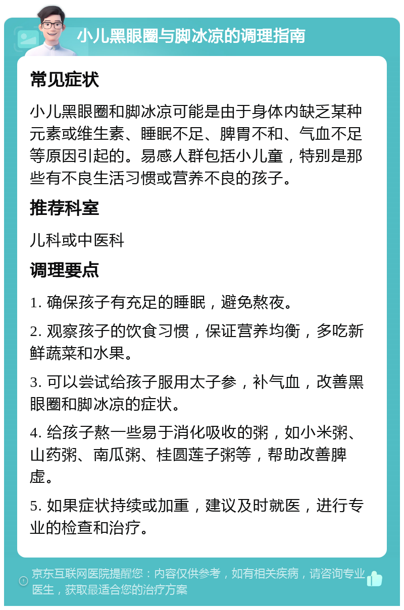 小儿黑眼圈与脚冰凉的调理指南 常见症状 小儿黑眼圈和脚冰凉可能是由于身体内缺乏某种元素或维生素、睡眠不足、脾胃不和、气血不足等原因引起的。易感人群包括小儿童，特别是那些有不良生活习惯或营养不良的孩子。 推荐科室 儿科或中医科 调理要点 1. 确保孩子有充足的睡眠，避免熬夜。 2. 观察孩子的饮食习惯，保证营养均衡，多吃新鲜蔬菜和水果。 3. 可以尝试给孩子服用太子参，补气血，改善黑眼圈和脚冰凉的症状。 4. 给孩子熬一些易于消化吸收的粥，如小米粥、山药粥、南瓜粥、桂圆莲子粥等，帮助改善脾虚。 5. 如果症状持续或加重，建议及时就医，进行专业的检查和治疗。