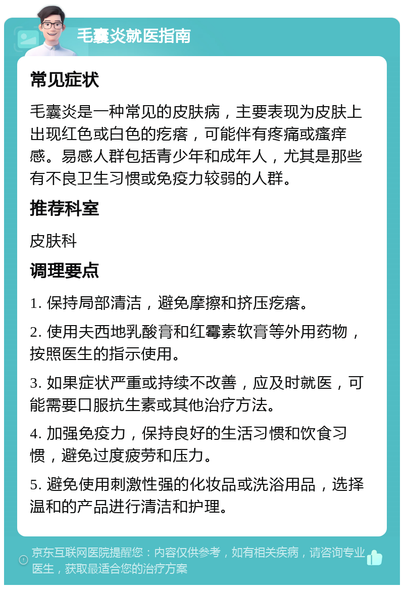 毛囊炎就医指南 常见症状 毛囊炎是一种常见的皮肤病，主要表现为皮肤上出现红色或白色的疙瘩，可能伴有疼痛或瘙痒感。易感人群包括青少年和成年人，尤其是那些有不良卫生习惯或免疫力较弱的人群。 推荐科室 皮肤科 调理要点 1. 保持局部清洁，避免摩擦和挤压疙瘩。 2. 使用夫西地乳酸膏和红霉素软膏等外用药物，按照医生的指示使用。 3. 如果症状严重或持续不改善，应及时就医，可能需要口服抗生素或其他治疗方法。 4. 加强免疫力，保持良好的生活习惯和饮食习惯，避免过度疲劳和压力。 5. 避免使用刺激性强的化妆品或洗浴用品，选择温和的产品进行清洁和护理。