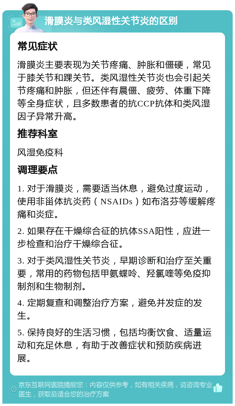 滑膜炎与类风湿性关节炎的区别 常见症状 滑膜炎主要表现为关节疼痛、肿胀和僵硬，常见于膝关节和踝关节。类风湿性关节炎也会引起关节疼痛和肿胀，但还伴有晨僵、疲劳、体重下降等全身症状，且多数患者的抗CCP抗体和类风湿因子异常升高。 推荐科室 风湿免疫科 调理要点 1. 对于滑膜炎，需要适当休息，避免过度运动，使用非甾体抗炎药（NSAIDs）如布洛芬等缓解疼痛和炎症。 2. 如果存在干燥综合征的抗体SSA阳性，应进一步检查和治疗干燥综合征。 3. 对于类风湿性关节炎，早期诊断和治疗至关重要，常用的药物包括甲氨蝶呤、羟氯喹等免疫抑制剂和生物制剂。 4. 定期复查和调整治疗方案，避免并发症的发生。 5. 保持良好的生活习惯，包括均衡饮食、适量运动和充足休息，有助于改善症状和预防疾病进展。