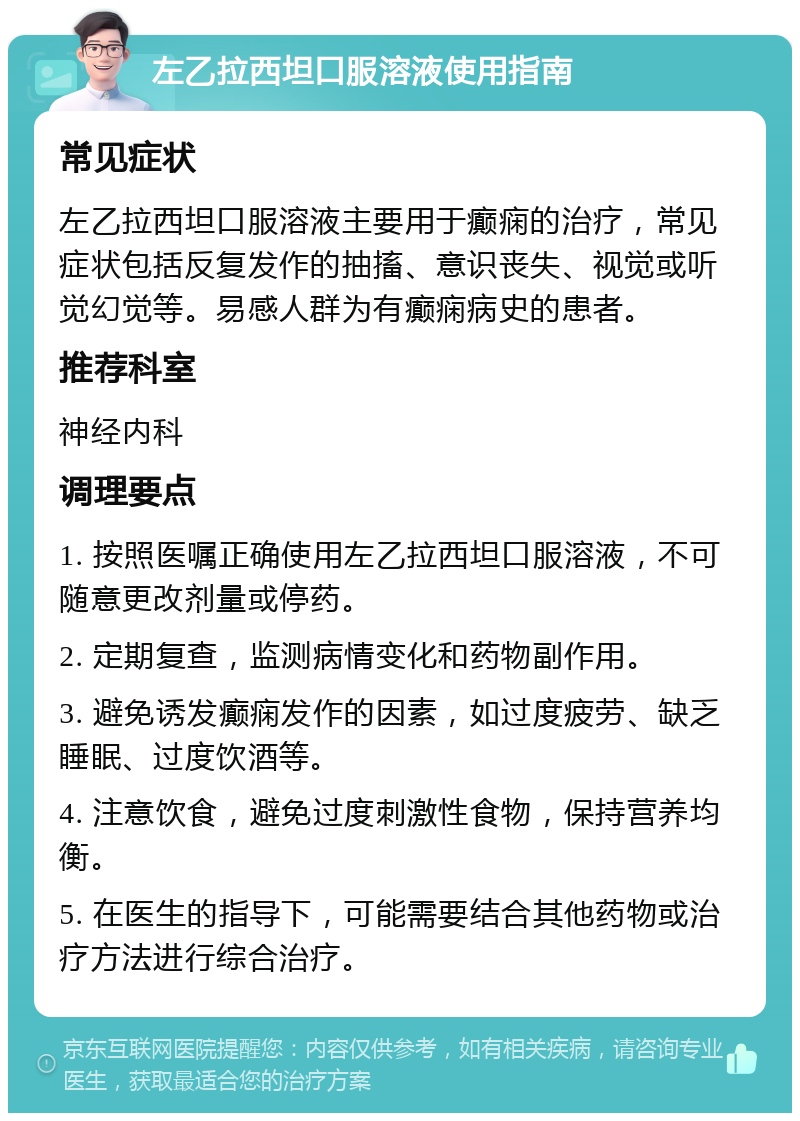 左乙拉西坦口服溶液使用指南 常见症状 左乙拉西坦口服溶液主要用于癫痫的治疗，常见症状包括反复发作的抽搐、意识丧失、视觉或听觉幻觉等。易感人群为有癫痫病史的患者。 推荐科室 神经内科 调理要点 1. 按照医嘱正确使用左乙拉西坦口服溶液，不可随意更改剂量或停药。 2. 定期复查，监测病情变化和药物副作用。 3. 避免诱发癫痫发作的因素，如过度疲劳、缺乏睡眠、过度饮酒等。 4. 注意饮食，避免过度刺激性食物，保持营养均衡。 5. 在医生的指导下，可能需要结合其他药物或治疗方法进行综合治疗。