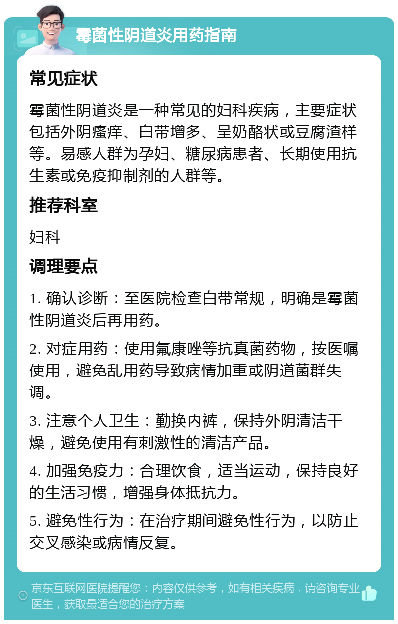 霉菌性阴道炎用药指南 常见症状 霉菌性阴道炎是一种常见的妇科疾病，主要症状包括外阴瘙痒、白带增多、呈奶酪状或豆腐渣样等。易感人群为孕妇、糖尿病患者、长期使用抗生素或免疫抑制剂的人群等。 推荐科室 妇科 调理要点 1. 确认诊断：至医院检查白带常规，明确是霉菌性阴道炎后再用药。 2. 对症用药：使用氟康唑等抗真菌药物，按医嘱使用，避免乱用药导致病情加重或阴道菌群失调。 3. 注意个人卫生：勤换内裤，保持外阴清洁干燥，避免使用有刺激性的清洁产品。 4. 加强免疫力：合理饮食，适当运动，保持良好的生活习惯，增强身体抵抗力。 5. 避免性行为：在治疗期间避免性行为，以防止交叉感染或病情反复。