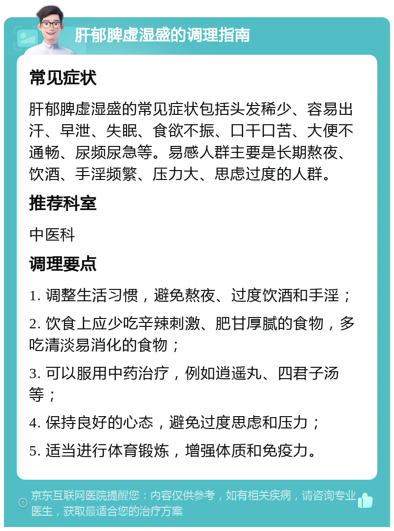 肝郁脾虚湿盛的调理指南 常见症状 肝郁脾虚湿盛的常见症状包括头发稀少、容易出汗、早泄、失眠、食欲不振、口干口苦、大便不通畅、尿频尿急等。易感人群主要是长期熬夜、饮酒、手淫频繁、压力大、思虑过度的人群。 推荐科室 中医科 调理要点 1. 调整生活习惯，避免熬夜、过度饮酒和手淫； 2. 饮食上应少吃辛辣刺激、肥甘厚腻的食物，多吃清淡易消化的食物； 3. 可以服用中药治疗，例如逍遥丸、四君子汤等； 4. 保持良好的心态，避免过度思虑和压力； 5. 适当进行体育锻炼，增强体质和免疫力。