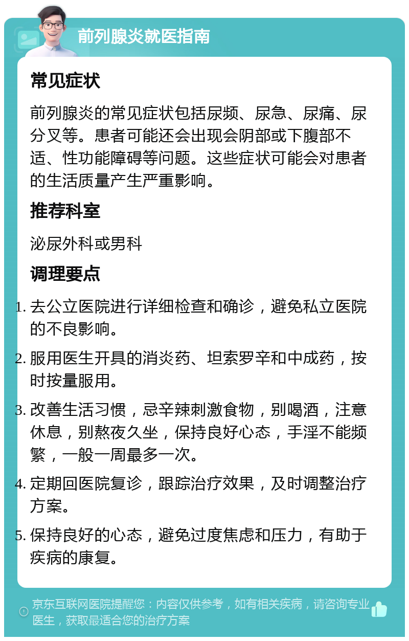 前列腺炎就医指南 常见症状 前列腺炎的常见症状包括尿频、尿急、尿痛、尿分叉等。患者可能还会出现会阴部或下腹部不适、性功能障碍等问题。这些症状可能会对患者的生活质量产生严重影响。 推荐科室 泌尿外科或男科 调理要点 去公立医院进行详细检查和确诊，避免私立医院的不良影响。 服用医生开具的消炎药、坦索罗辛和中成药，按时按量服用。 改善生活习惯，忌辛辣刺激食物，别喝酒，注意休息，别熬夜久坐，保持良好心态，手淫不能频繁，一般一周最多一次。 定期回医院复诊，跟踪治疗效果，及时调整治疗方案。 保持良好的心态，避免过度焦虑和压力，有助于疾病的康复。