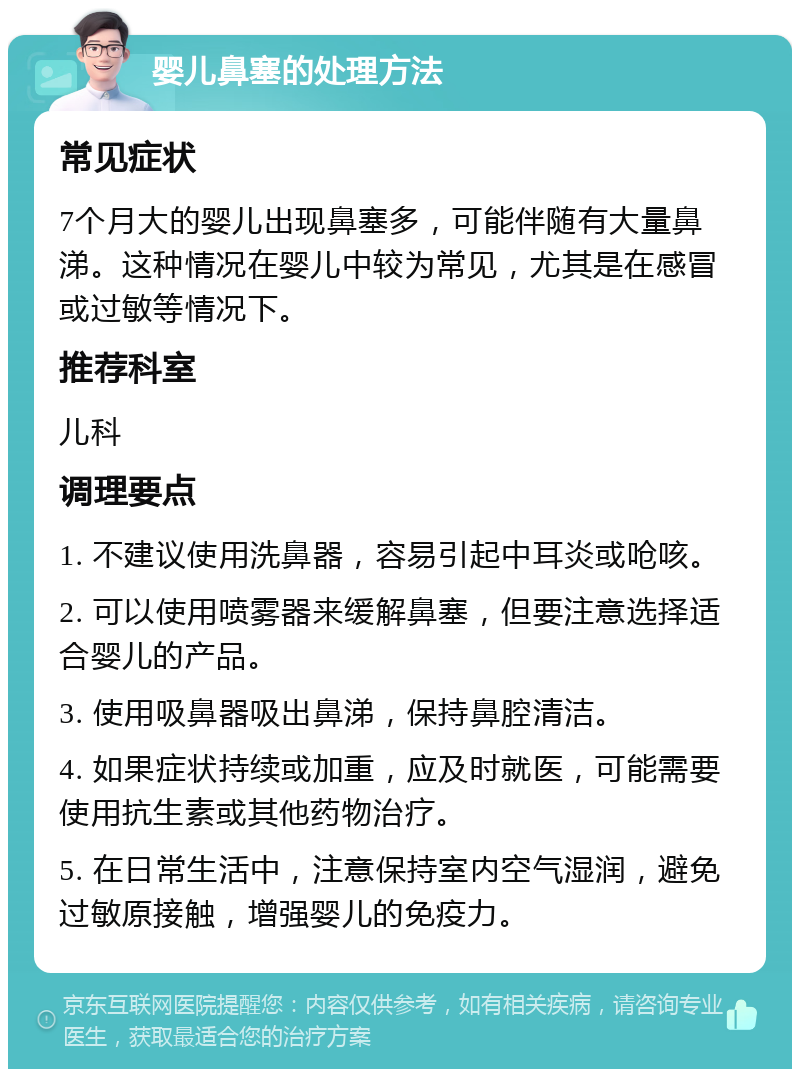 婴儿鼻塞的处理方法 常见症状 7个月大的婴儿出现鼻塞多，可能伴随有大量鼻涕。这种情况在婴儿中较为常见，尤其是在感冒或过敏等情况下。 推荐科室 儿科 调理要点 1. 不建议使用洗鼻器，容易引起中耳炎或呛咳。 2. 可以使用喷雾器来缓解鼻塞，但要注意选择适合婴儿的产品。 3. 使用吸鼻器吸出鼻涕，保持鼻腔清洁。 4. 如果症状持续或加重，应及时就医，可能需要使用抗生素或其他药物治疗。 5. 在日常生活中，注意保持室内空气湿润，避免过敏原接触，增强婴儿的免疫力。