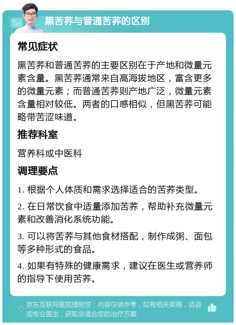 黑苦荞与普通苦荞的区别 常见症状 黑苦荞和普通苦荞的主要区别在于产地和微量元素含量。黑苦荞通常来自高海拔地区，富含更多的微量元素；而普通苦荞则产地广泛，微量元素含量相对较低。两者的口感相似，但黑苦荞可能略带苦涩味道。 推荐科室 营养科或中医科 调理要点 1. 根据个人体质和需求选择适合的苦荞类型。 2. 在日常饮食中适量添加苦荞，帮助补充微量元素和改善消化系统功能。 3. 可以将苦荞与其他食材搭配，制作成粥、面包等多种形式的食品。 4. 如果有特殊的健康需求，建议在医生或营养师的指导下使用苦荞。