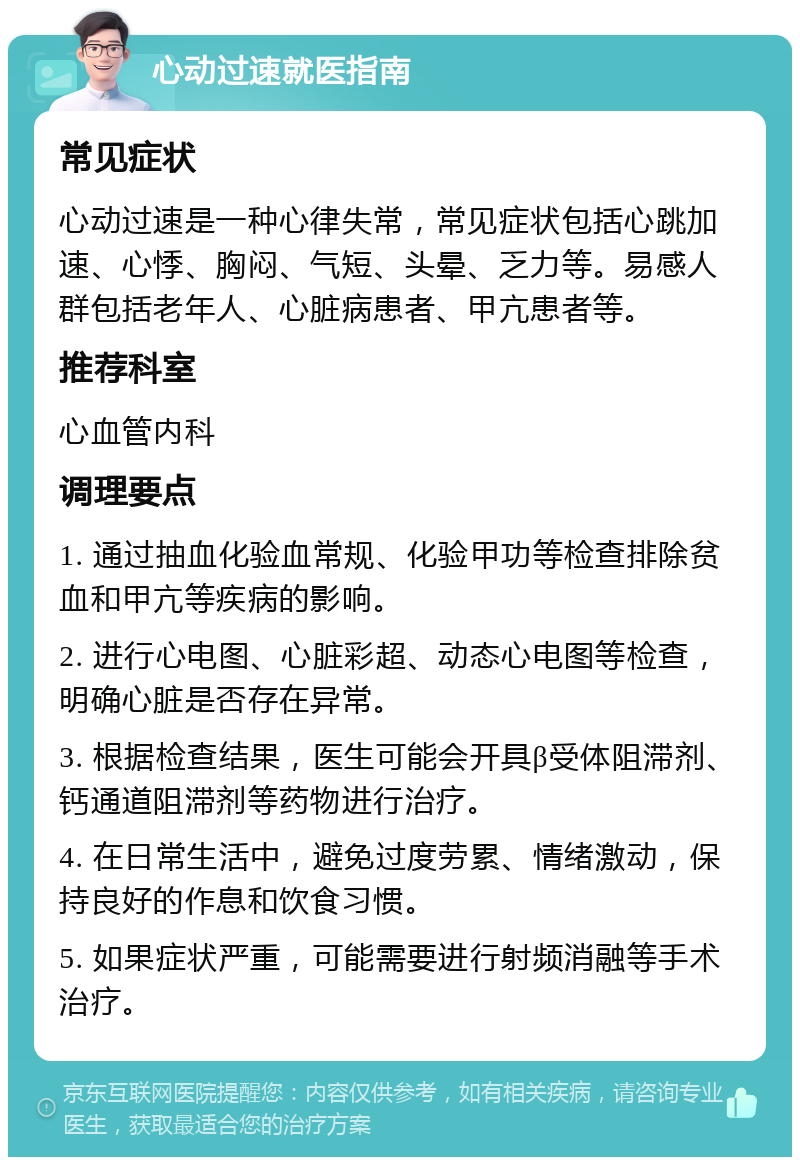 心动过速就医指南 常见症状 心动过速是一种心律失常，常见症状包括心跳加速、心悸、胸闷、气短、头晕、乏力等。易感人群包括老年人、心脏病患者、甲亢患者等。 推荐科室 心血管内科 调理要点 1. 通过抽血化验血常规、化验甲功等检查排除贫血和甲亢等疾病的影响。 2. 进行心电图、心脏彩超、动态心电图等检查，明确心脏是否存在异常。 3. 根据检查结果，医生可能会开具β受体阻滞剂、钙通道阻滞剂等药物进行治疗。 4. 在日常生活中，避免过度劳累、情绪激动，保持良好的作息和饮食习惯。 5. 如果症状严重，可能需要进行射频消融等手术治疗。