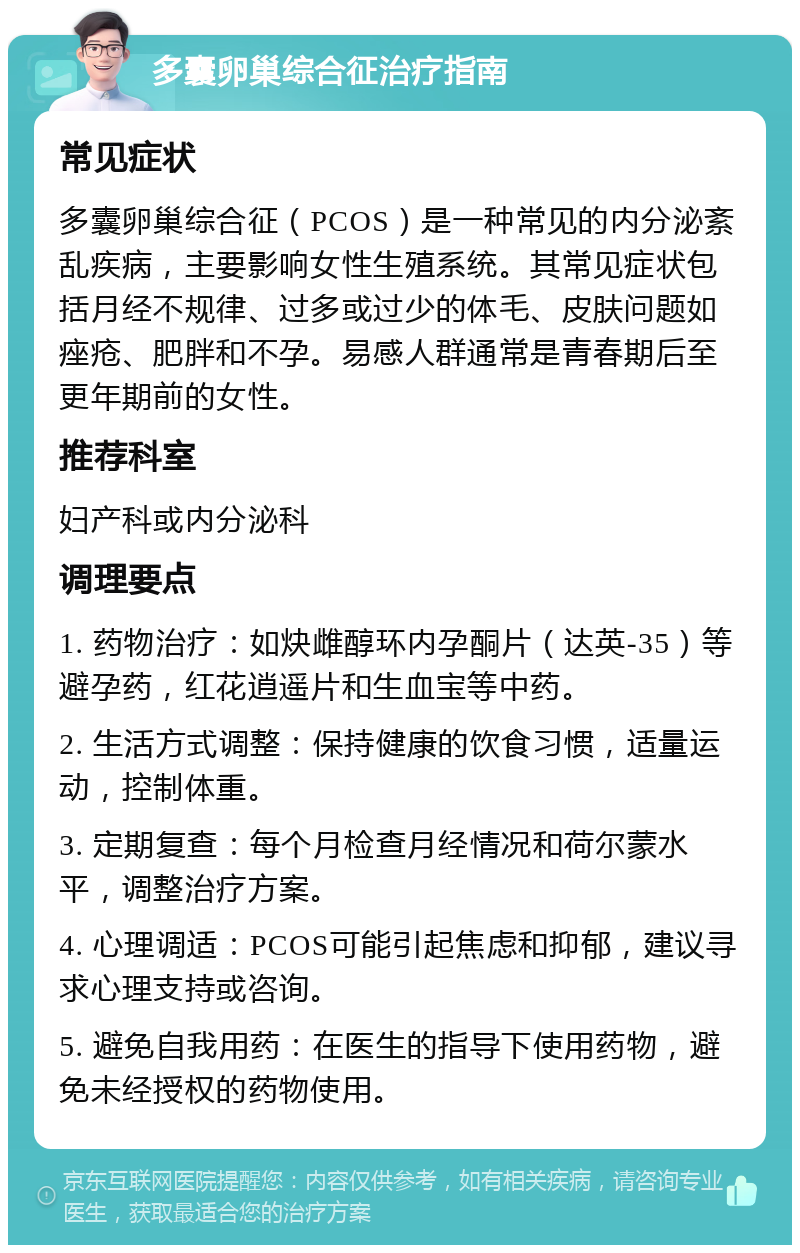 多囊卵巢综合征治疗指南 常见症状 多囊卵巢综合征（PCOS）是一种常见的内分泌紊乱疾病，主要影响女性生殖系统。其常见症状包括月经不规律、过多或过少的体毛、皮肤问题如痤疮、肥胖和不孕。易感人群通常是青春期后至更年期前的女性。 推荐科室 妇产科或内分泌科 调理要点 1. 药物治疗：如炔雌醇环内孕酮片（达英-35）等避孕药，红花逍遥片和生血宝等中药。 2. 生活方式调整：保持健康的饮食习惯，适量运动，控制体重。 3. 定期复查：每个月检查月经情况和荷尔蒙水平，调整治疗方案。 4. 心理调适：PCOS可能引起焦虑和抑郁，建议寻求心理支持或咨询。 5. 避免自我用药：在医生的指导下使用药物，避免未经授权的药物使用。