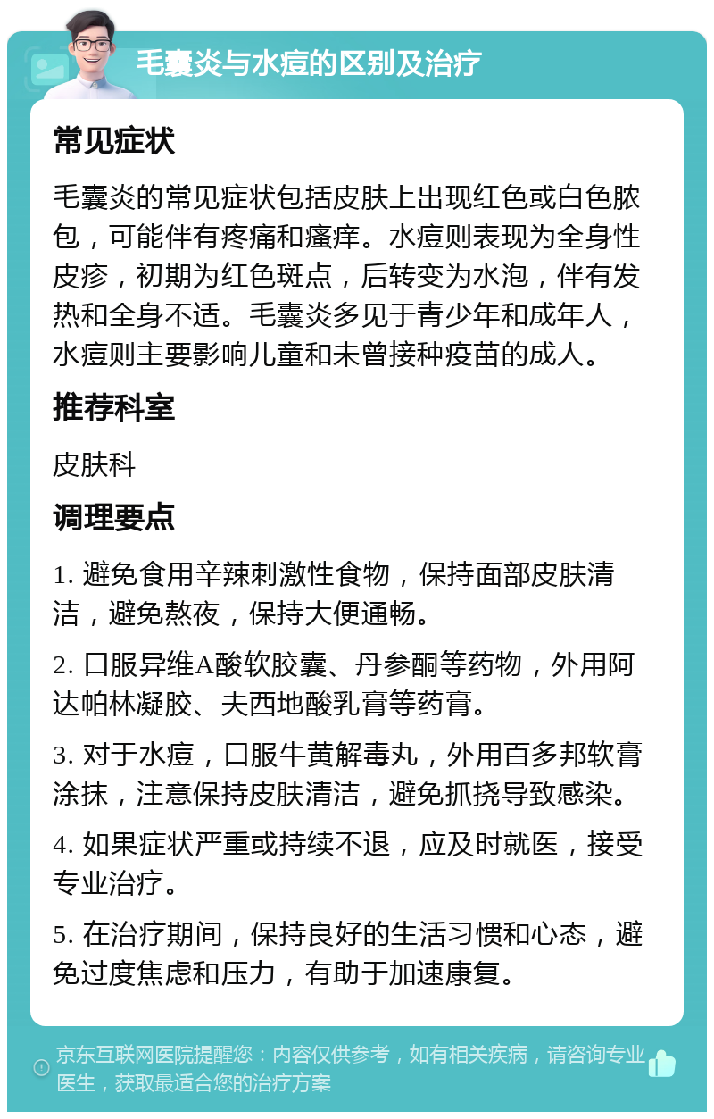 毛囊炎与水痘的区别及治疗 常见症状 毛囊炎的常见症状包括皮肤上出现红色或白色脓包，可能伴有疼痛和瘙痒。水痘则表现为全身性皮疹，初期为红色斑点，后转变为水泡，伴有发热和全身不适。毛囊炎多见于青少年和成年人，水痘则主要影响儿童和未曾接种疫苗的成人。 推荐科室 皮肤科 调理要点 1. 避免食用辛辣刺激性食物，保持面部皮肤清洁，避免熬夜，保持大便通畅。 2. 口服异维A酸软胶囊、丹参酮等药物，外用阿达帕林凝胶、夫西地酸乳膏等药膏。 3. 对于水痘，口服牛黄解毒丸，外用百多邦软膏涂抹，注意保持皮肤清洁，避免抓挠导致感染。 4. 如果症状严重或持续不退，应及时就医，接受专业治疗。 5. 在治疗期间，保持良好的生活习惯和心态，避免过度焦虑和压力，有助于加速康复。