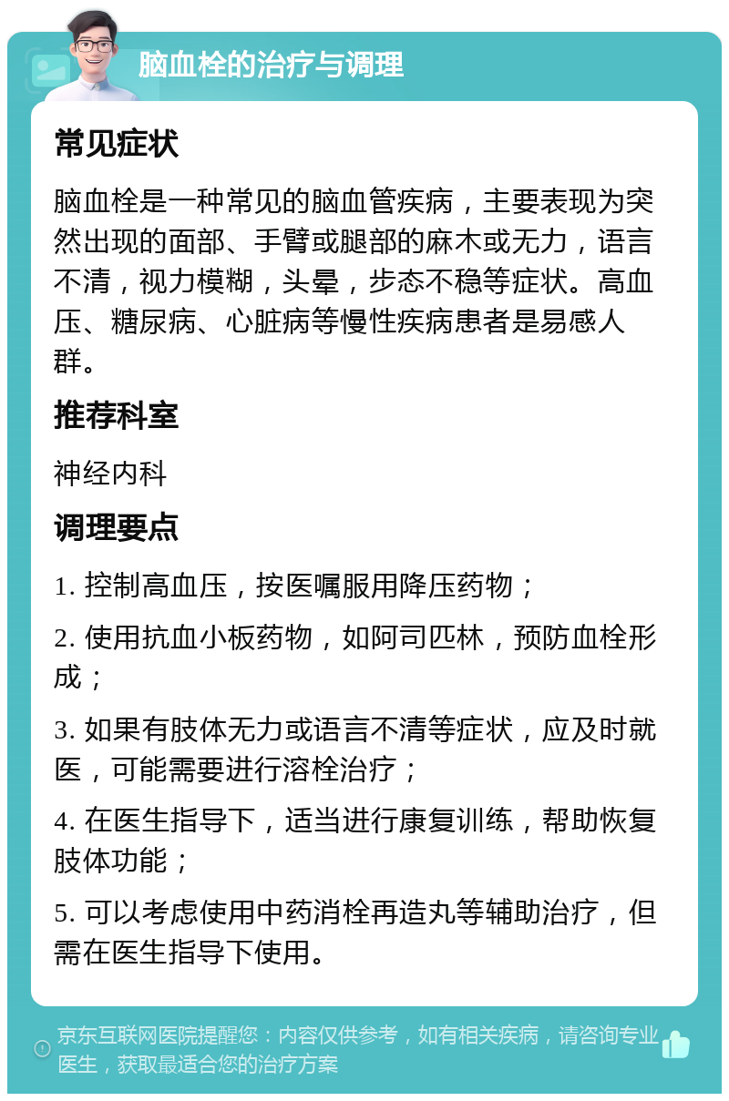 脑血栓的治疗与调理 常见症状 脑血栓是一种常见的脑血管疾病，主要表现为突然出现的面部、手臂或腿部的麻木或无力，语言不清，视力模糊，头晕，步态不稳等症状。高血压、糖尿病、心脏病等慢性疾病患者是易感人群。 推荐科室 神经内科 调理要点 1. 控制高血压，按医嘱服用降压药物； 2. 使用抗血小板药物，如阿司匹林，预防血栓形成； 3. 如果有肢体无力或语言不清等症状，应及时就医，可能需要进行溶栓治疗； 4. 在医生指导下，适当进行康复训练，帮助恢复肢体功能； 5. 可以考虑使用中药消栓再造丸等辅助治疗，但需在医生指导下使用。