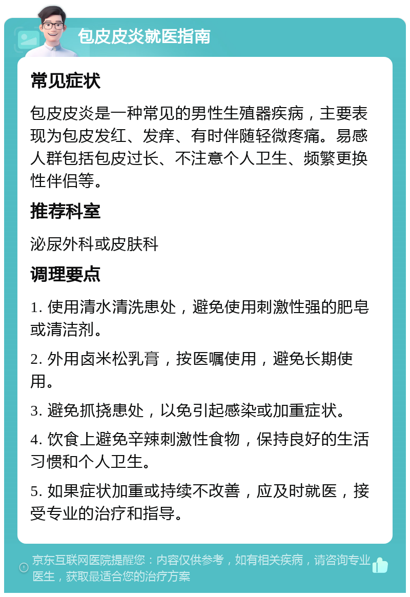 包皮皮炎就医指南 常见症状 包皮皮炎是一种常见的男性生殖器疾病，主要表现为包皮发红、发痒、有时伴随轻微疼痛。易感人群包括包皮过长、不注意个人卫生、频繁更换性伴侣等。 推荐科室 泌尿外科或皮肤科 调理要点 1. 使用清水清洗患处，避免使用刺激性强的肥皂或清洁剂。 2. 外用卤米松乳膏，按医嘱使用，避免长期使用。 3. 避免抓挠患处，以免引起感染或加重症状。 4. 饮食上避免辛辣刺激性食物，保持良好的生活习惯和个人卫生。 5. 如果症状加重或持续不改善，应及时就医，接受专业的治疗和指导。