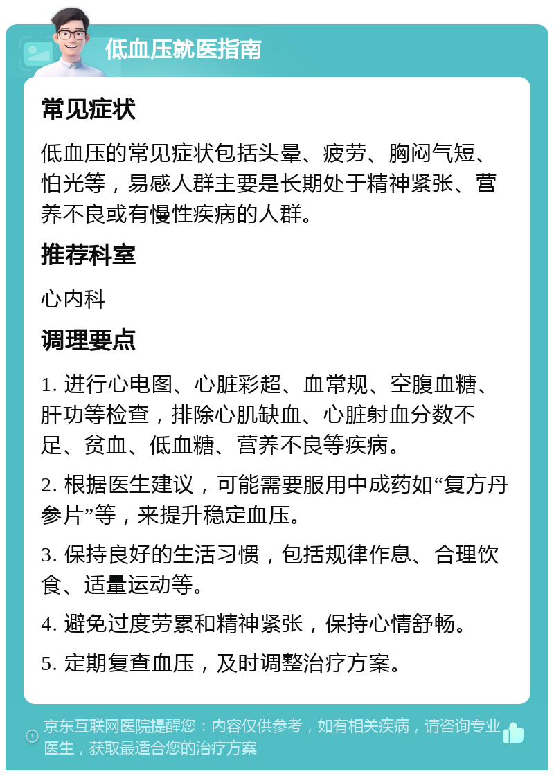 低血压就医指南 常见症状 低血压的常见症状包括头晕、疲劳、胸闷气短、怕光等，易感人群主要是长期处于精神紧张、营养不良或有慢性疾病的人群。 推荐科室 心内科 调理要点 1. 进行心电图、心脏彩超、血常规、空腹血糖、肝功等检查，排除心肌缺血、心脏射血分数不足、贫血、低血糖、营养不良等疾病。 2. 根据医生建议，可能需要服用中成药如“复方丹参片”等，来提升稳定血压。 3. 保持良好的生活习惯，包括规律作息、合理饮食、适量运动等。 4. 避免过度劳累和精神紧张，保持心情舒畅。 5. 定期复查血压，及时调整治疗方案。