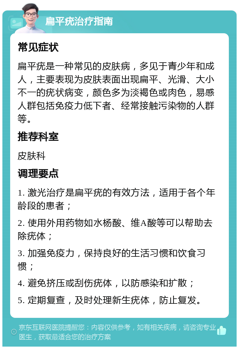 扁平疣治疗指南 常见症状 扁平疣是一种常见的皮肤病，多见于青少年和成人，主要表现为皮肤表面出现扁平、光滑、大小不一的疣状病变，颜色多为淡褐色或肉色，易感人群包括免疫力低下者、经常接触污染物的人群等。 推荐科室 皮肤科 调理要点 1. 激光治疗是扁平疣的有效方法，适用于各个年龄段的患者； 2. 使用外用药物如水杨酸、维A酸等可以帮助去除疣体； 3. 加强免疫力，保持良好的生活习惯和饮食习惯； 4. 避免挤压或刮伤疣体，以防感染和扩散； 5. 定期复查，及时处理新生疣体，防止复发。