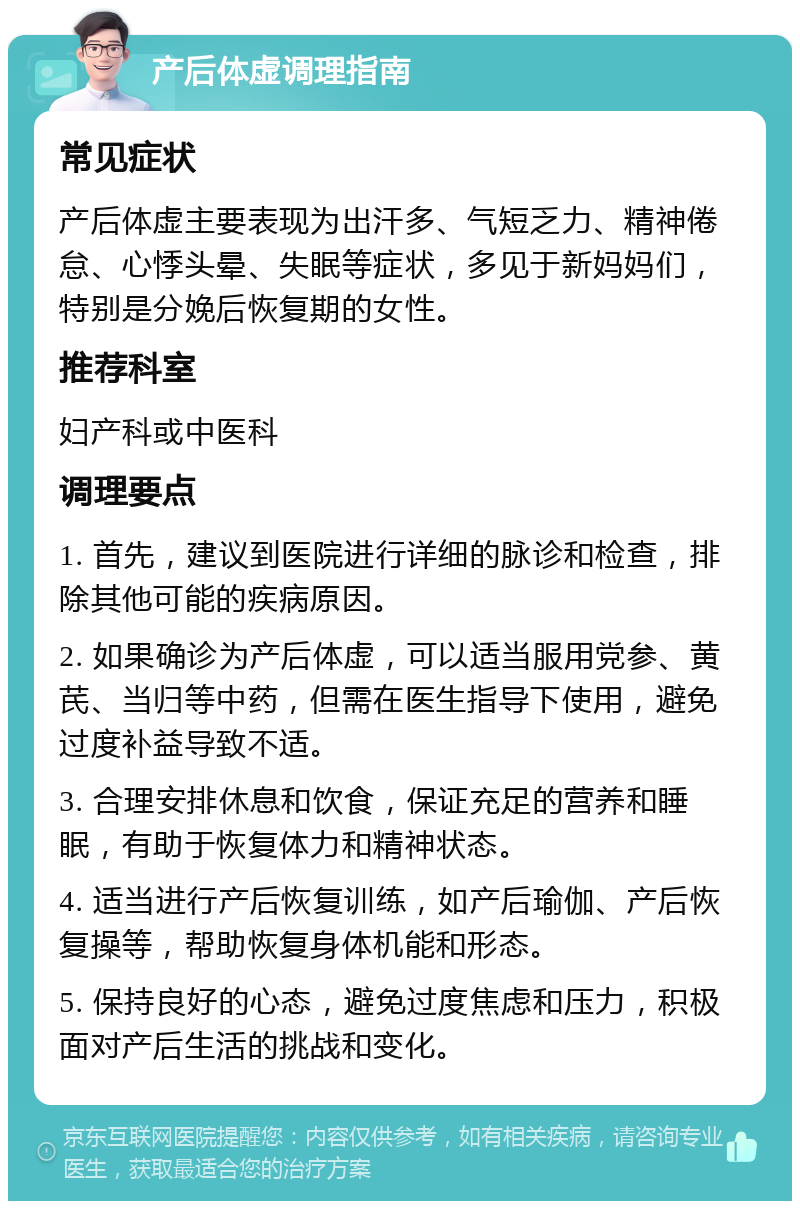 产后体虚调理指南 常见症状 产后体虚主要表现为出汗多、气短乏力、精神倦怠、心悸头晕、失眠等症状，多见于新妈妈们，特别是分娩后恢复期的女性。 推荐科室 妇产科或中医科 调理要点 1. 首先，建议到医院进行详细的脉诊和检查，排除其他可能的疾病原因。 2. 如果确诊为产后体虚，可以适当服用党参、黄芪、当归等中药，但需在医生指导下使用，避免过度补益导致不适。 3. 合理安排休息和饮食，保证充足的营养和睡眠，有助于恢复体力和精神状态。 4. 适当进行产后恢复训练，如产后瑜伽、产后恢复操等，帮助恢复身体机能和形态。 5. 保持良好的心态，避免过度焦虑和压力，积极面对产后生活的挑战和变化。