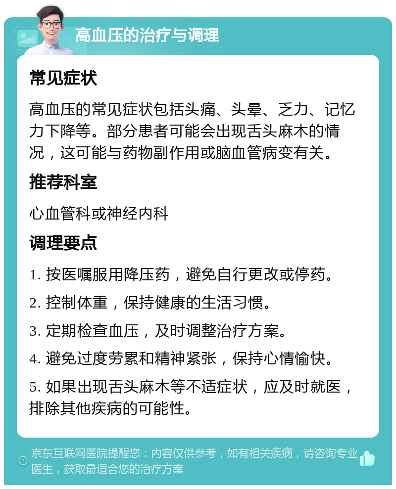 高血压的治疗与调理 常见症状 高血压的常见症状包括头痛、头晕、乏力、记忆力下降等。部分患者可能会出现舌头麻木的情况，这可能与药物副作用或脑血管病变有关。 推荐科室 心血管科或神经内科 调理要点 1. 按医嘱服用降压药，避免自行更改或停药。 2. 控制体重，保持健康的生活习惯。 3. 定期检查血压，及时调整治疗方案。 4. 避免过度劳累和精神紧张，保持心情愉快。 5. 如果出现舌头麻木等不适症状，应及时就医，排除其他疾病的可能性。