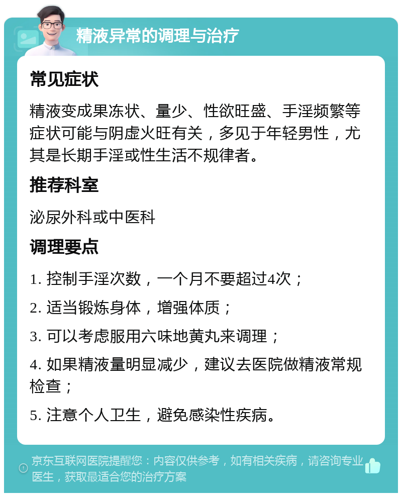 精液异常的调理与治疗 常见症状 精液变成果冻状、量少、性欲旺盛、手淫频繁等症状可能与阴虚火旺有关，多见于年轻男性，尤其是长期手淫或性生活不规律者。 推荐科室 泌尿外科或中医科 调理要点 1. 控制手淫次数，一个月不要超过4次； 2. 适当锻炼身体，增强体质； 3. 可以考虑服用六味地黄丸来调理； 4. 如果精液量明显减少，建议去医院做精液常规检查； 5. 注意个人卫生，避免感染性疾病。