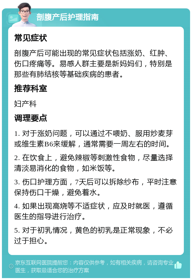 剖腹产后护理指南 常见症状 剖腹产后可能出现的常见症状包括涨奶、红肿、伤口疼痛等。易感人群主要是新妈妈们，特别是那些有肺结核等基础疾病的患者。 推荐科室 妇产科 调理要点 1. 对于涨奶问题，可以通过不喂奶、服用炒麦芽或维生素B6来缓解，通常需要一周左右的时间。 2. 在饮食上，避免辣椒等刺激性食物，尽量选择清淡易消化的食物，如米饭等。 3. 伤口护理方面，7天后可以拆除纱布，平时注意保持伤口干燥，避免着水。 4. 如果出现高烧等不适症状，应及时就医，遵循医生的指导进行治疗。 5. 对于初乳情况，黄色的初乳是正常现象，不必过于担心。