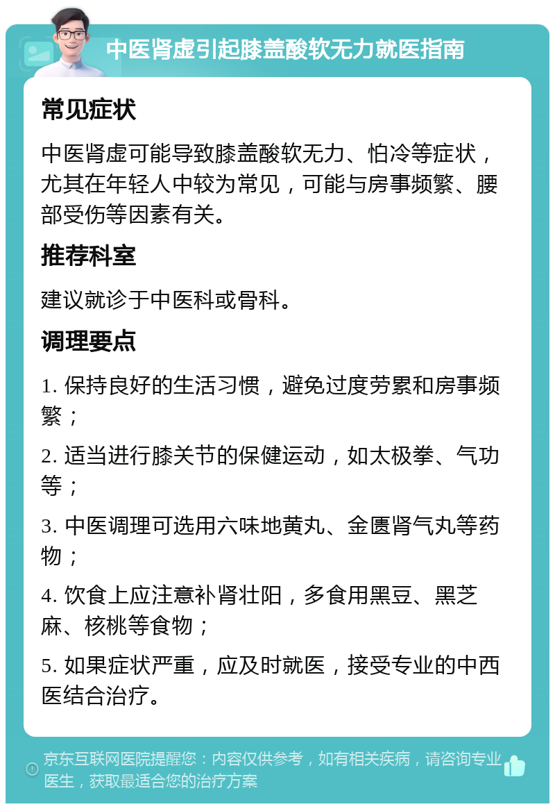 中医肾虚引起膝盖酸软无力就医指南 常见症状 中医肾虚可能导致膝盖酸软无力、怕冷等症状，尤其在年轻人中较为常见，可能与房事频繁、腰部受伤等因素有关。 推荐科室 建议就诊于中医科或骨科。 调理要点 1. 保持良好的生活习惯，避免过度劳累和房事频繁； 2. 适当进行膝关节的保健运动，如太极拳、气功等； 3. 中医调理可选用六味地黄丸、金匮肾气丸等药物； 4. 饮食上应注意补肾壮阳，多食用黑豆、黑芝麻、核桃等食物； 5. 如果症状严重，应及时就医，接受专业的中西医结合治疗。