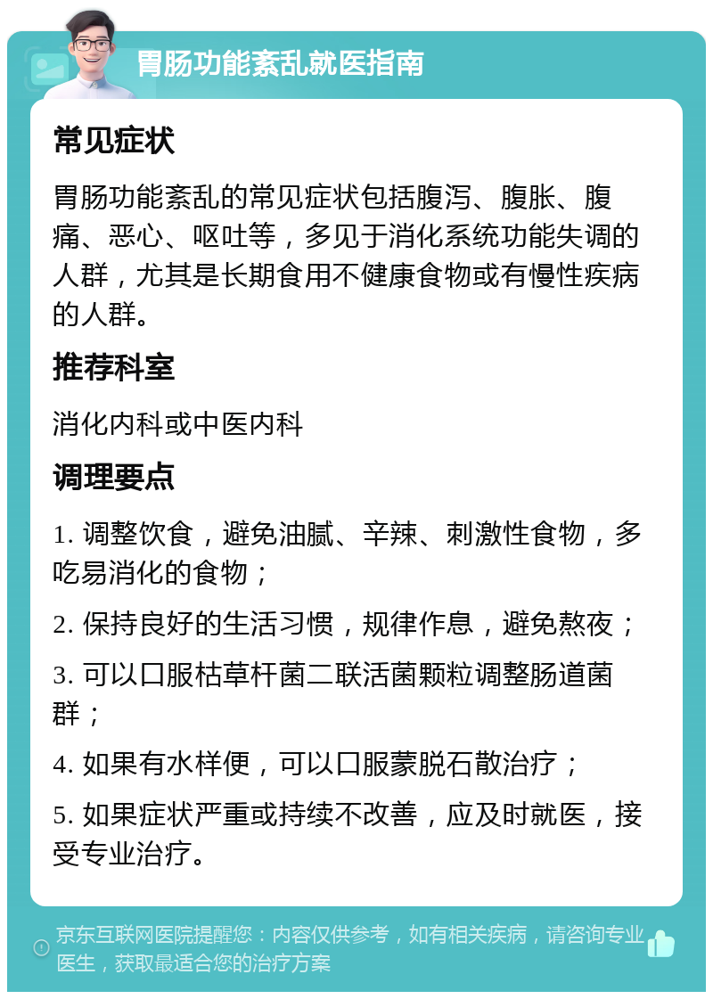 胃肠功能紊乱就医指南 常见症状 胃肠功能紊乱的常见症状包括腹泻、腹胀、腹痛、恶心、呕吐等，多见于消化系统功能失调的人群，尤其是长期食用不健康食物或有慢性疾病的人群。 推荐科室 消化内科或中医内科 调理要点 1. 调整饮食，避免油腻、辛辣、刺激性食物，多吃易消化的食物； 2. 保持良好的生活习惯，规律作息，避免熬夜； 3. 可以口服枯草杆菌二联活菌颗粒调整肠道菌群； 4. 如果有水样便，可以口服蒙脱石散治疗； 5. 如果症状严重或持续不改善，应及时就医，接受专业治疗。