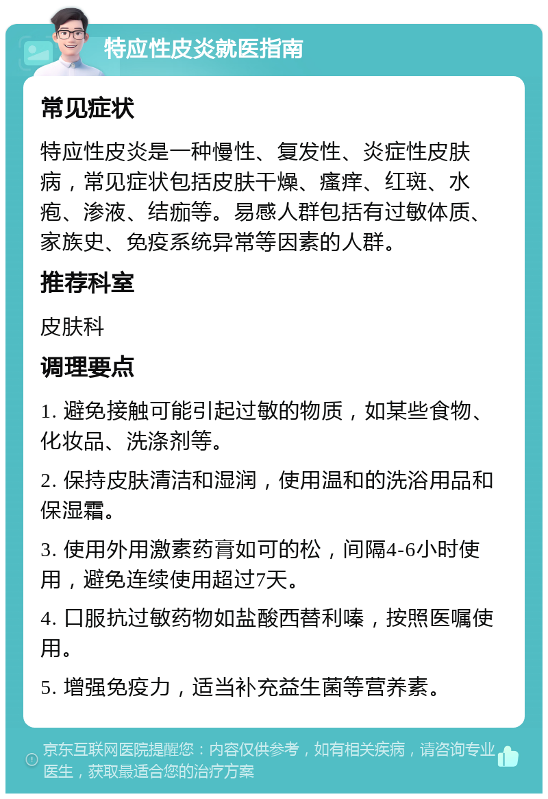 特应性皮炎就医指南 常见症状 特应性皮炎是一种慢性、复发性、炎症性皮肤病，常见症状包括皮肤干燥、瘙痒、红斑、水疱、渗液、结痂等。易感人群包括有过敏体质、家族史、免疫系统异常等因素的人群。 推荐科室 皮肤科 调理要点 1. 避免接触可能引起过敏的物质，如某些食物、化妆品、洗涤剂等。 2. 保持皮肤清洁和湿润，使用温和的洗浴用品和保湿霜。 3. 使用外用激素药膏如可的松，间隔4-6小时使用，避免连续使用超过7天。 4. 口服抗过敏药物如盐酸西替利嗪，按照医嘱使用。 5. 增强免疫力，适当补充益生菌等营养素。